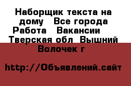 Наборщик текста на дому - Все города Работа » Вакансии   . Тверская обл.,Вышний Волочек г.